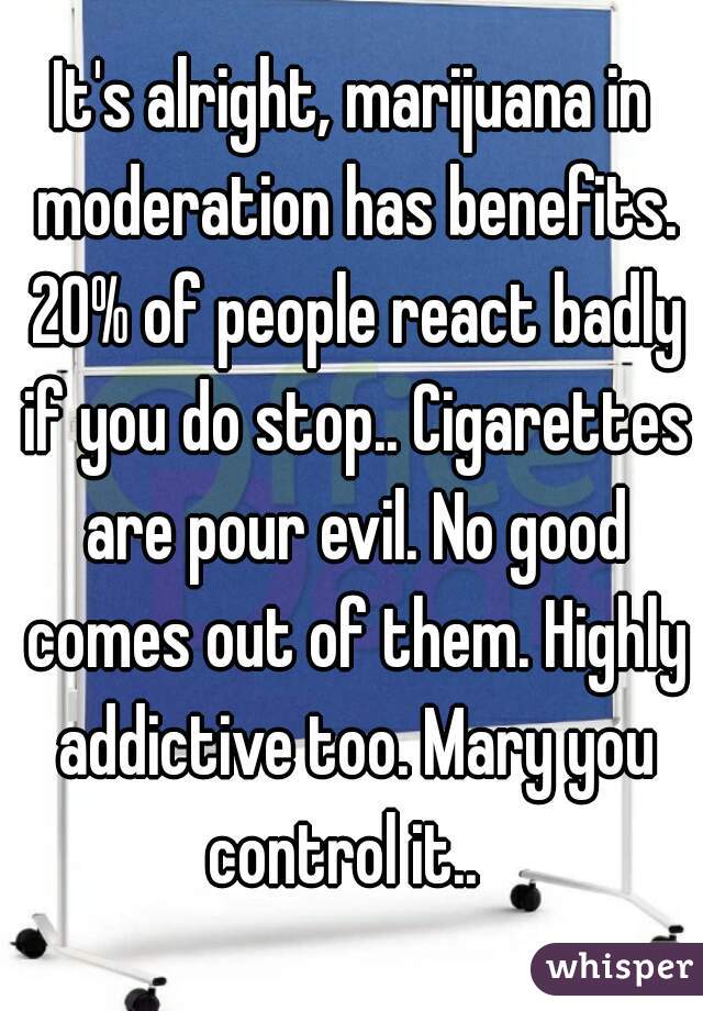 It's alright, marijuana in moderation has benefits. 20% of people react badly if you do stop.. Cigarettes are pour evil. No good comes out of them. Highly addictive too. Mary you control it..  