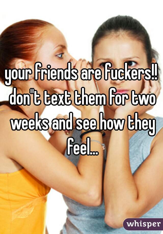 your friends are fuckers!! don"t text them for two weeks and see how they feel...