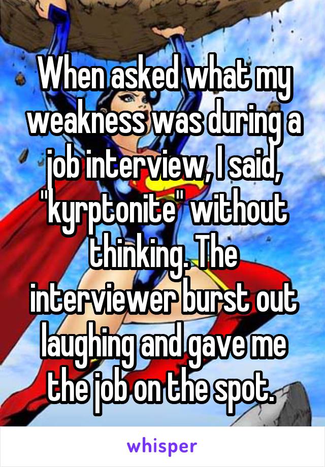 When asked what my weakness was during a job interview, I said, "kyrptonite" without thinking. The interviewer burst out laughing and gave me the job on the spot. 