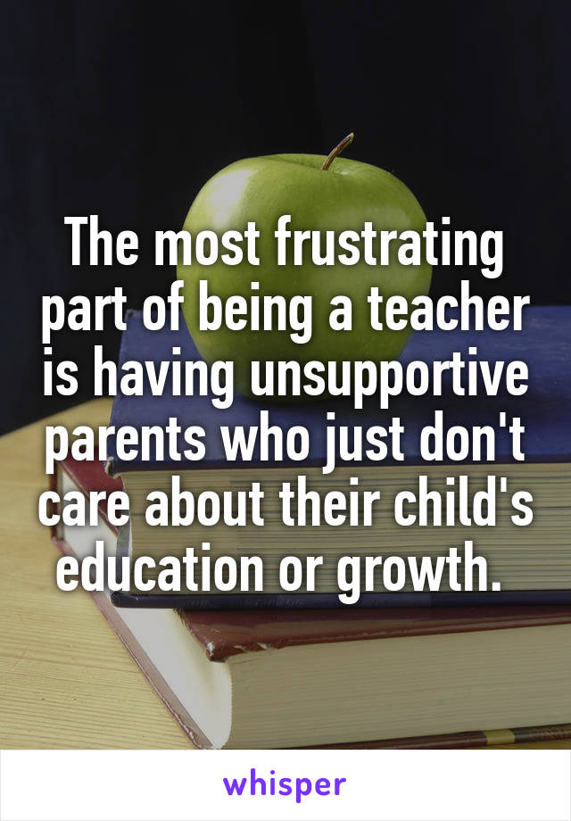 The most frustrating part of being a teacher is having unsupportive parents who just don't care about their child's education or growth. 