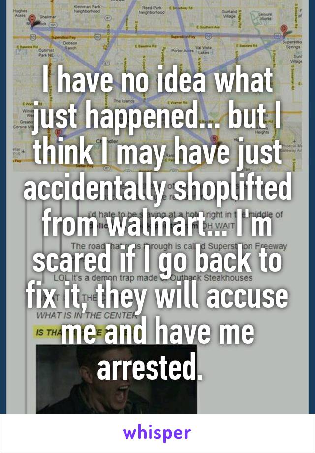 I have no idea what just happened... but I think I may have just accidentally shoplifted from walmart... I'm scared if I go back to fix it, they will accuse me and have me arrested.  