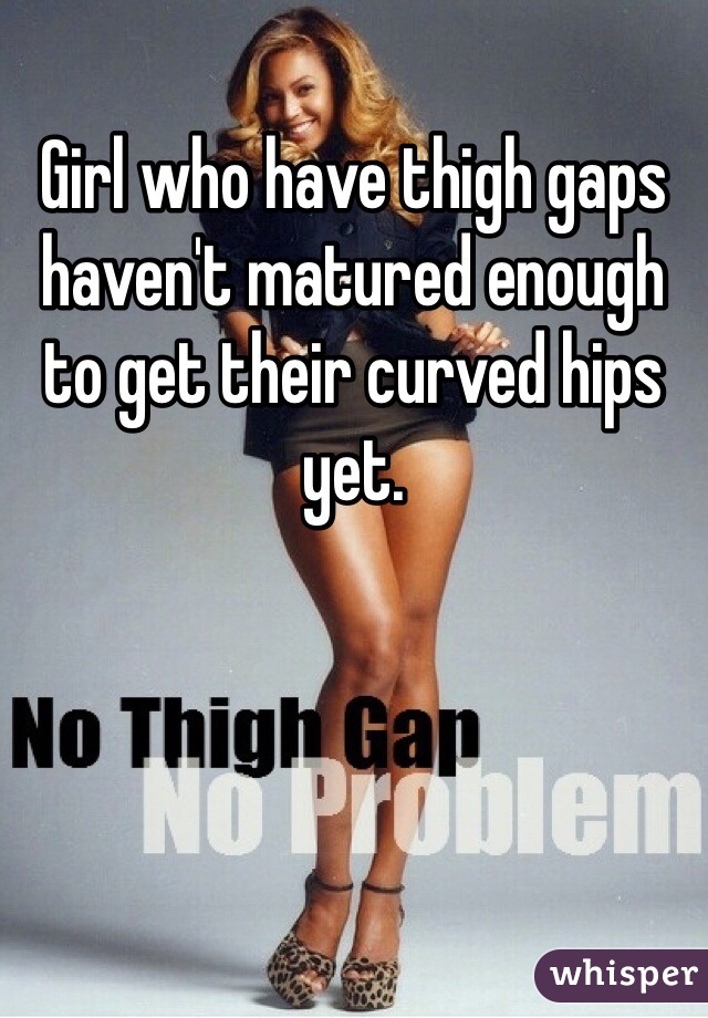 Girl who have thigh gaps haven't matured enough to get their curved hips yet. 