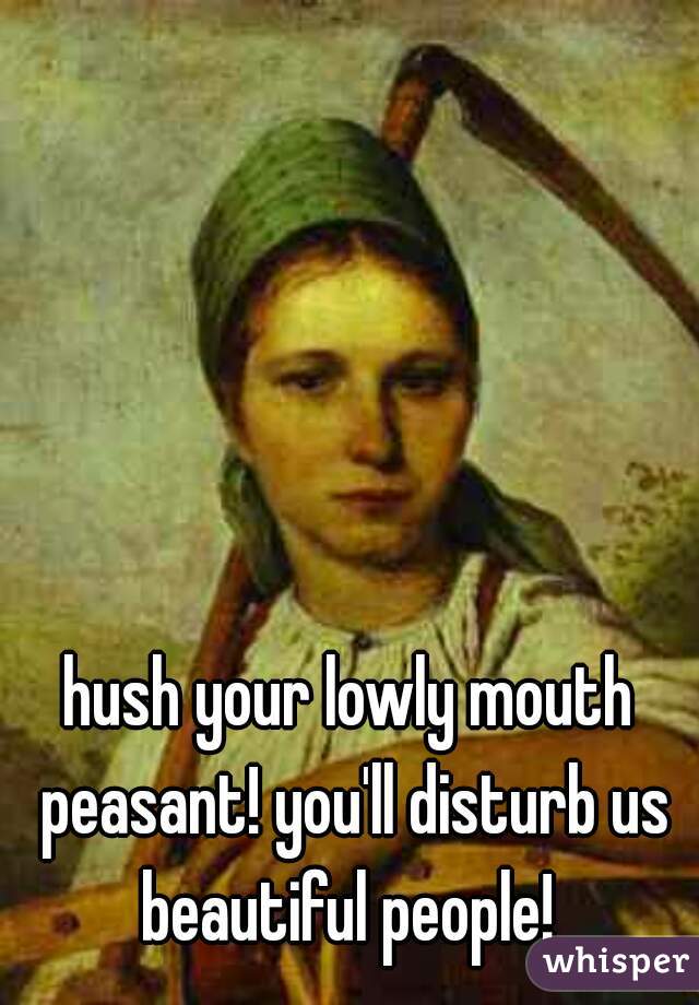 hush your lowly mouth peasant! you'll disturb us beautiful people! 