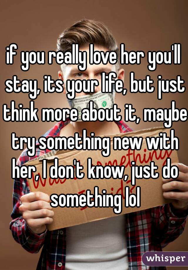 if you really love her you'll stay, its your life, but just think more about it, maybe try something new with her, I don't know, just do something lol