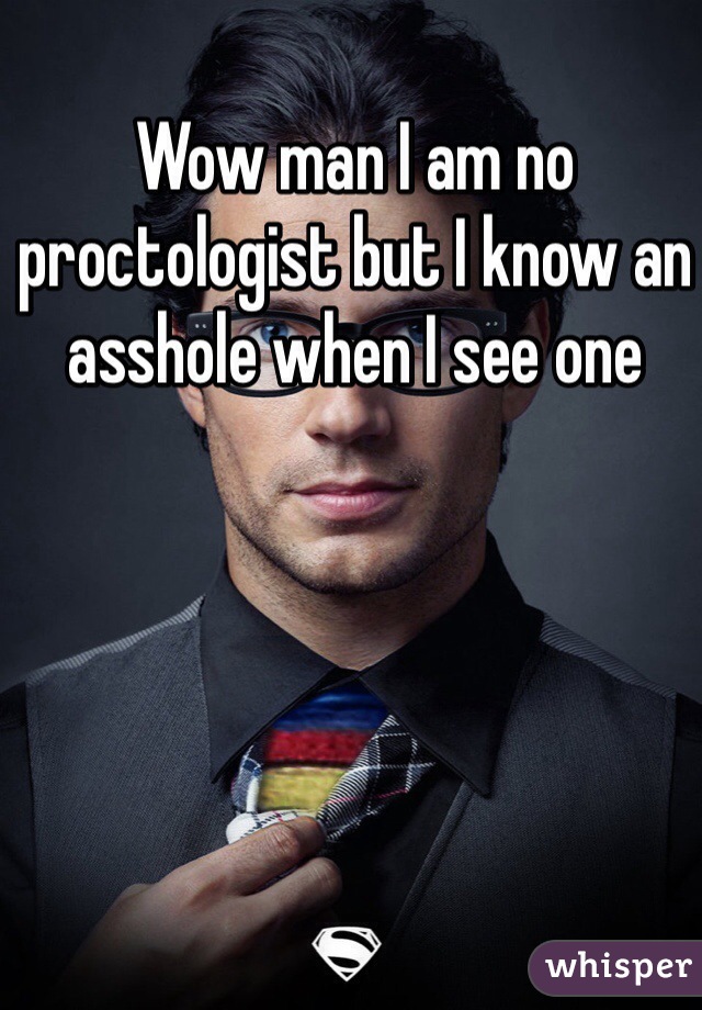 Wow man I am no proctologist but I know an asshole when I see one
