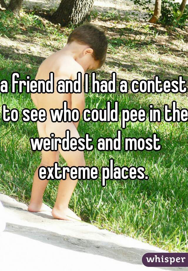 a friend and I had a contest to see who could pee in the weirdest and most extreme places. 