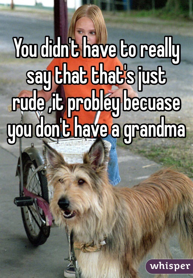 You didn't have to really say that that's just rude ,it probley becuase you don't have a grandma