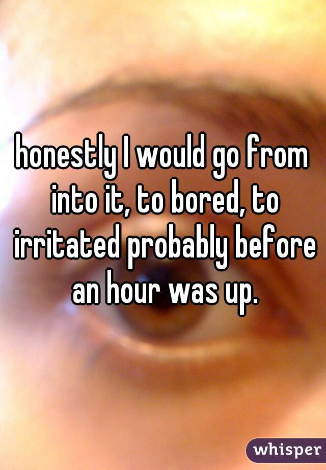honestly I would go from into it, to bored, to irritated probably before an hour was up.
