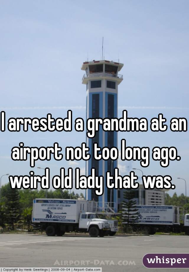 I arrested a grandma at an airport not too long ago. weird old lady that was.  
