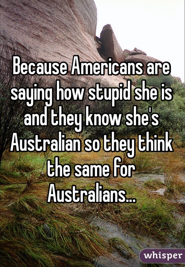 Because Americans are saying how stupid she is and they know she's Australian so they think the same for Australians...
