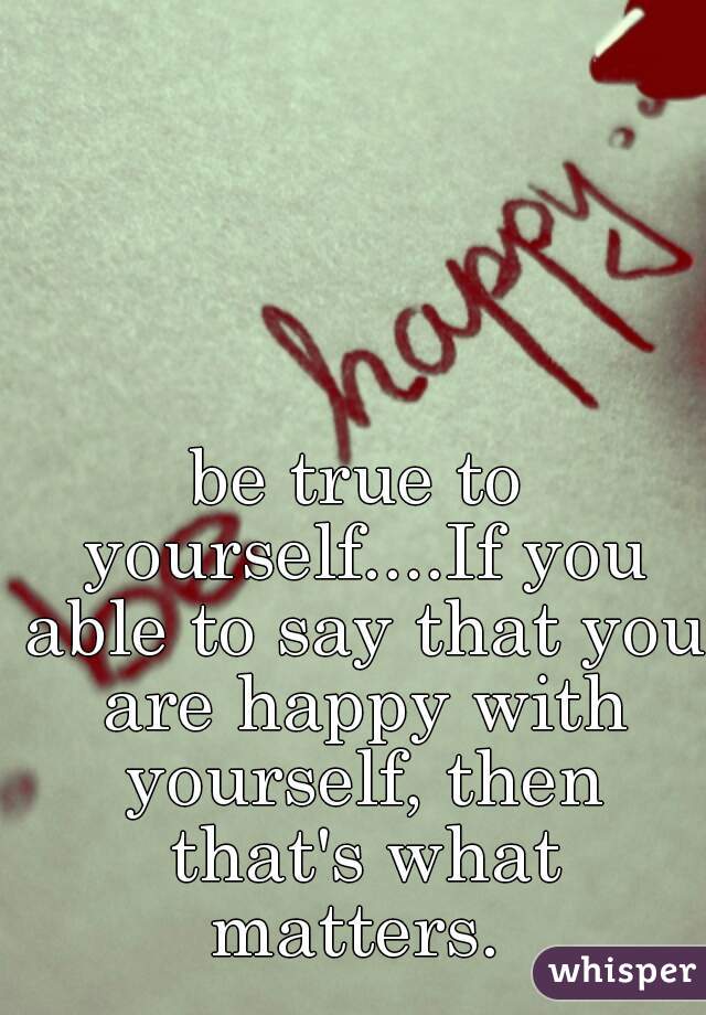 be true to yourself....If you able to say that you are happy with yourself, then that's what matters. 