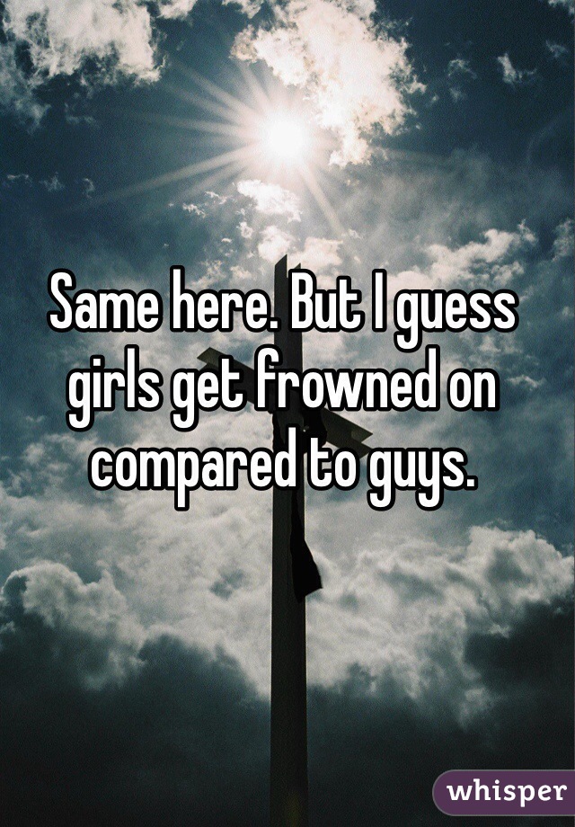 Same here. But I guess girls get frowned on compared to guys.