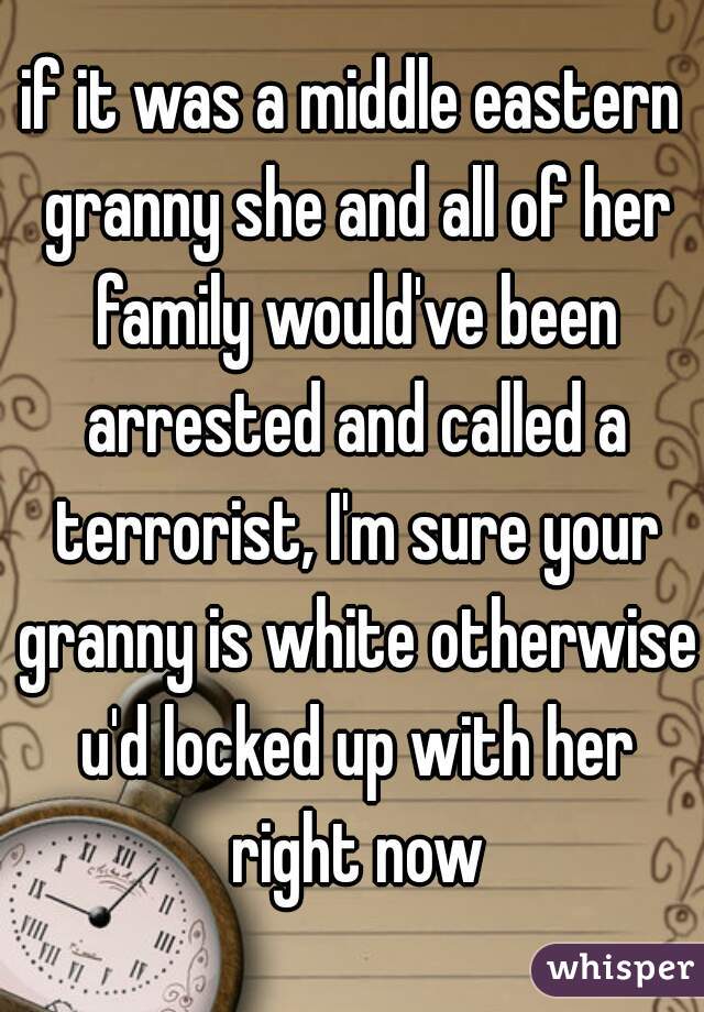 if it was a middle eastern granny she and all of her family would've been arrested and called a terrorist, I'm sure your granny is white otherwise u'd locked up with her right now