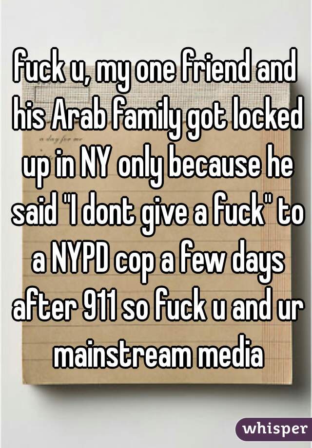 fuck u, my one friend and his Arab family got locked up in NY only because he said "I dont give a fuck" to a NYPD cop a few days after 911 so fuck u and ur mainstream media