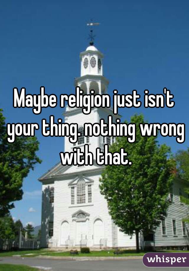 Maybe religion just isn't your thing. nothing wrong with that.