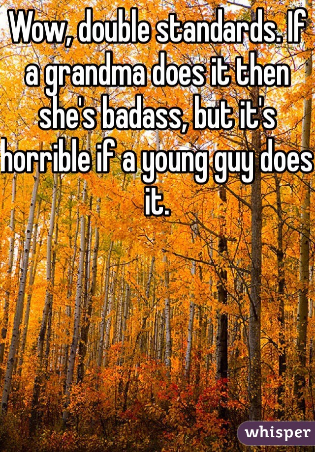 Wow, double standards. If a grandma does it then she's badass, but it's horrible if a young guy does it. 