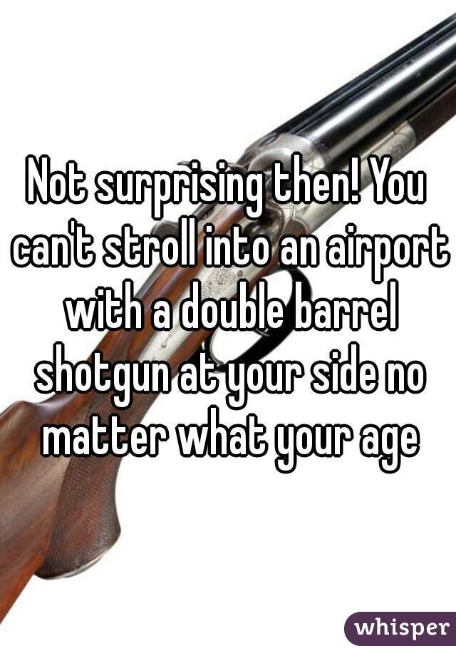 Not surprising then! You can't stroll into an airport with a double barrel shotgun at your side no matter what your age