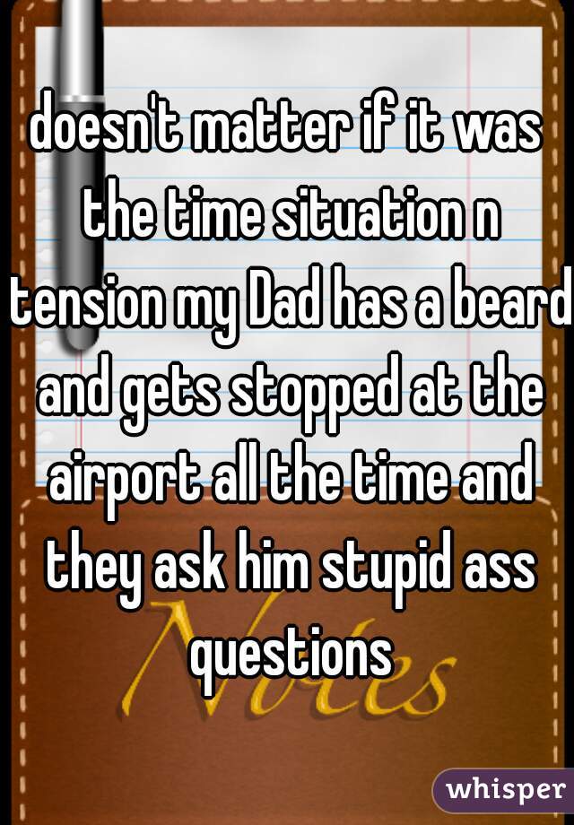 doesn't matter if it was the time situation n tension my Dad has a beard and gets stopped at the airport all the time and they ask him stupid ass questions