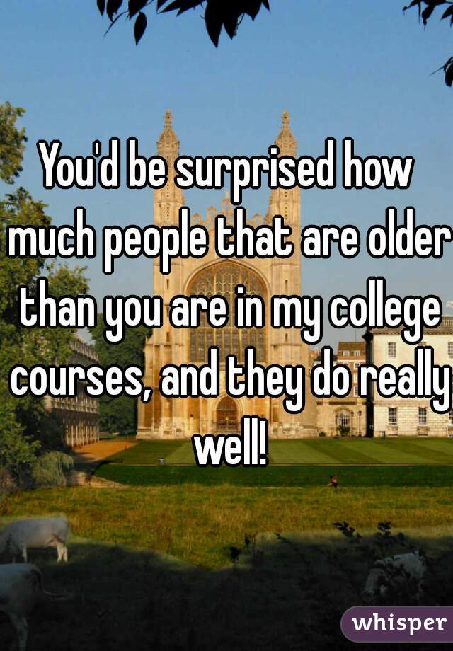 You'd be surprised how much people that are older than you are in my college courses, and they do really well!