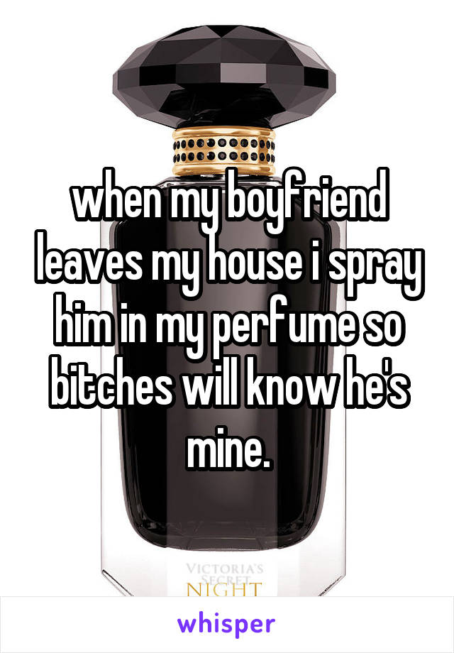 when my boyfriend leaves my house i spray him in my perfume so bitches will know he's mine.