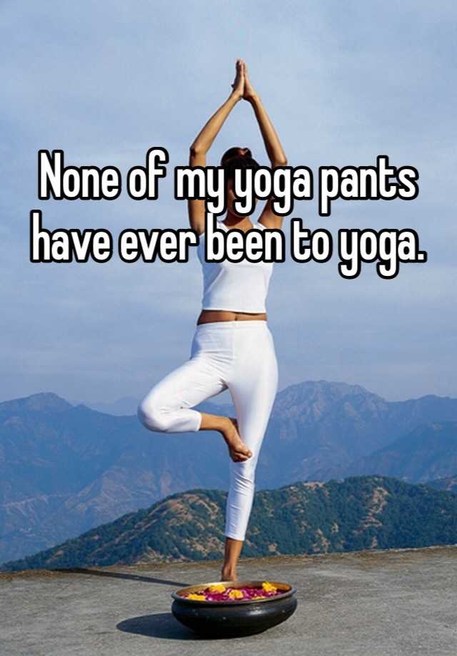 None of my yoga pants have ever been to yoga.