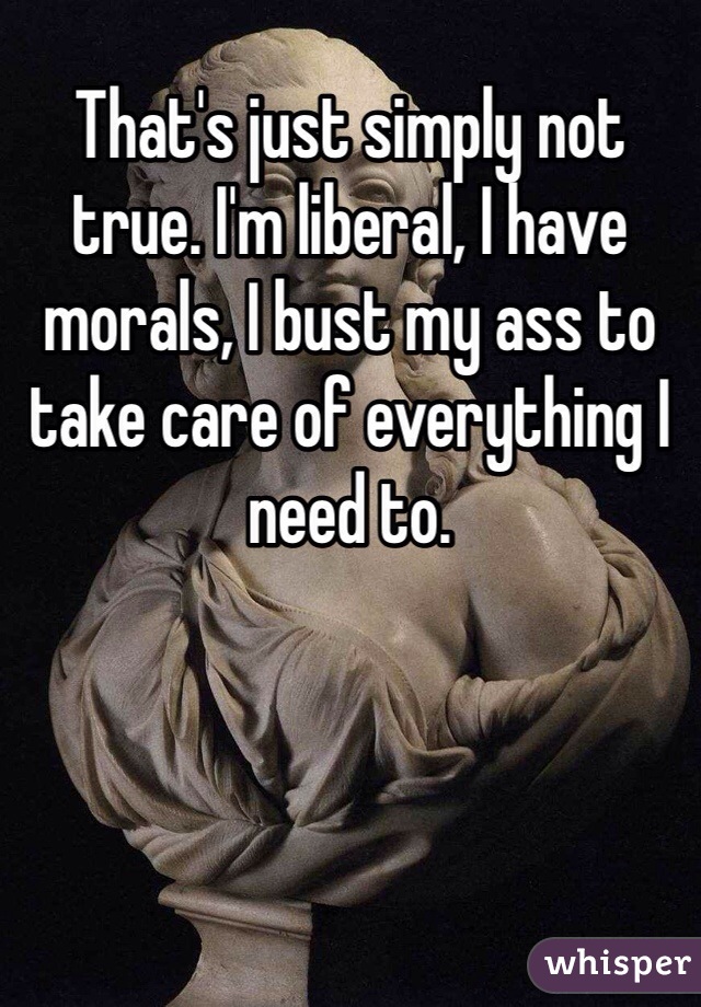 That's just simply not true. I'm liberal, I have morals, I bust my ass to take care of everything I need to.