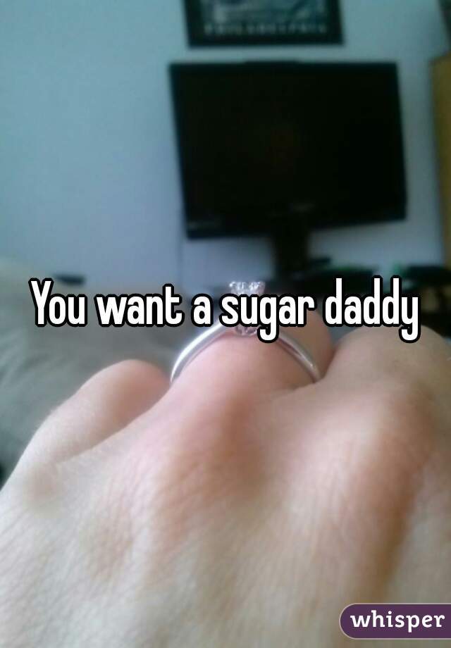 You want a sugar daddy
