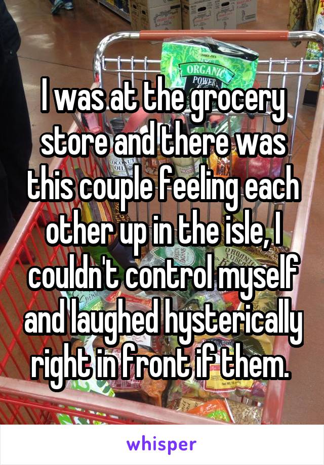 I was at the grocery store and there was this couple feeling each other up in the isle, I couldn't control myself and laughed hysterically right in front if them. 