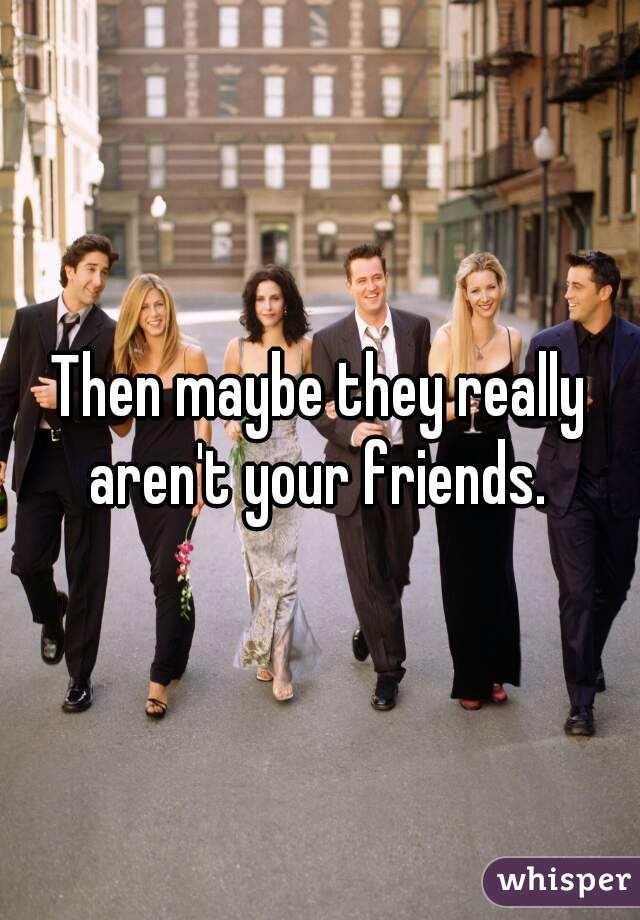 Then maybe they really aren't your friends. 