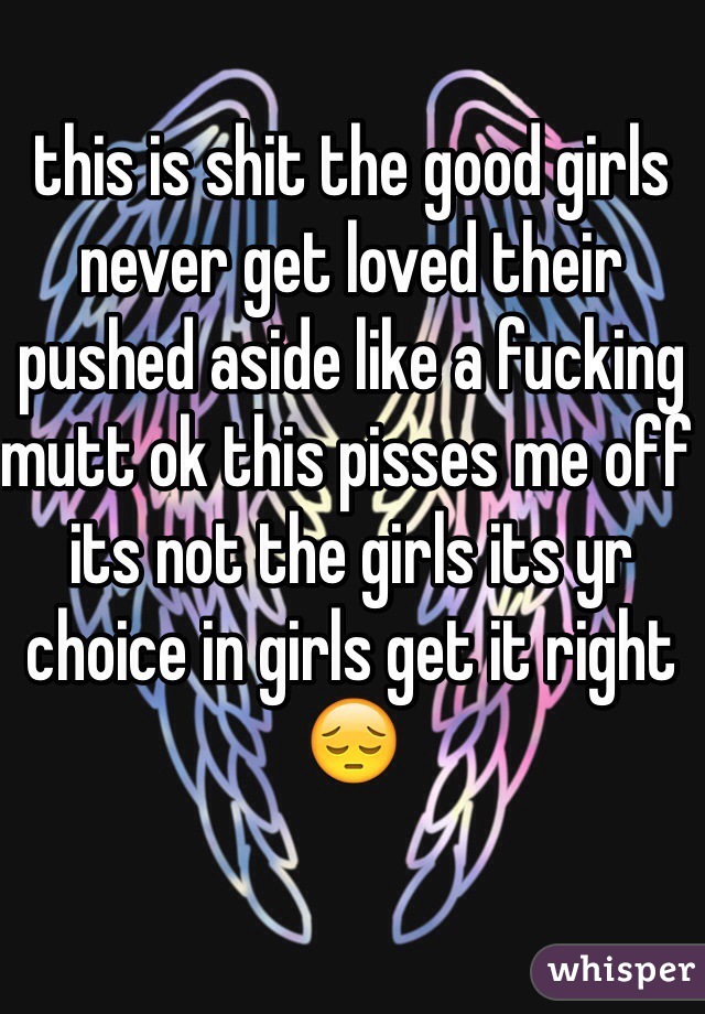 this is shit the good girls never get loved their pushed aside like a fucking mutt ok this pisses me off its not the girls its yr choice in girls get it right😔