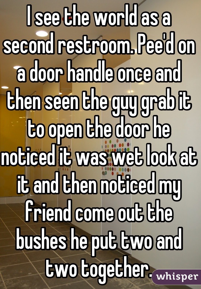I see the world as a second restroom. Pee'd on a door handle once and then seen the guy grab it to open the door he noticed it was wet look at it and then noticed my friend come out the bushes he put two and two together.