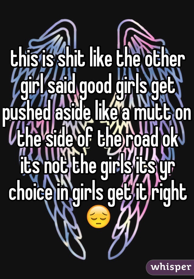 this is shit like the other girl said good girls get pushed aside like a mutt on the side of the road ok 
its not the girls its yr choice in girls get it right 😔