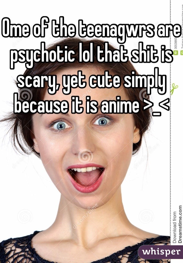 Ome of the teenagwrs are psychotic lol that shit is scary, yet cute simply because it is anime >_<