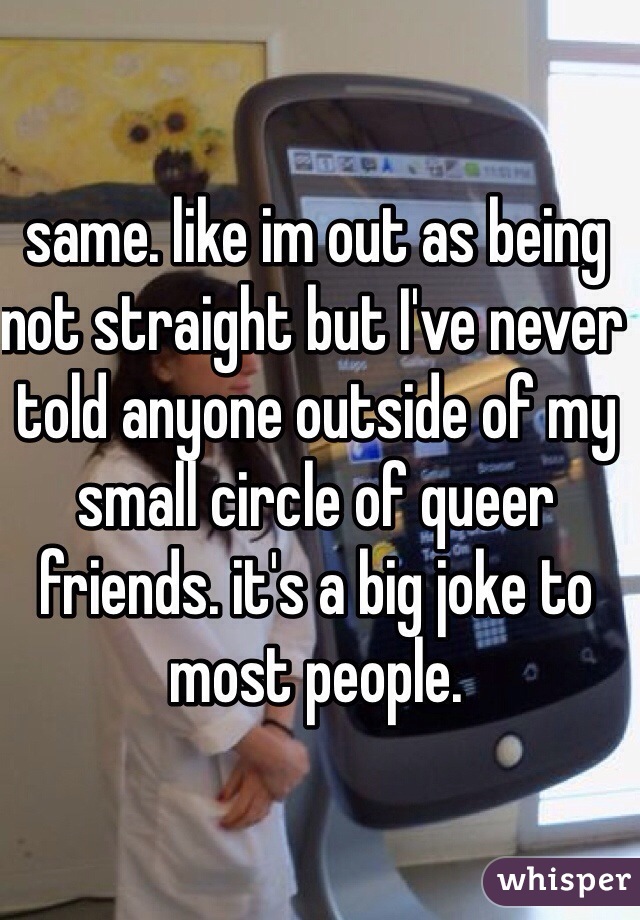 same. like im out as being not straight but I've never told anyone outside of my small circle of queer friends. it's a big joke to most people.