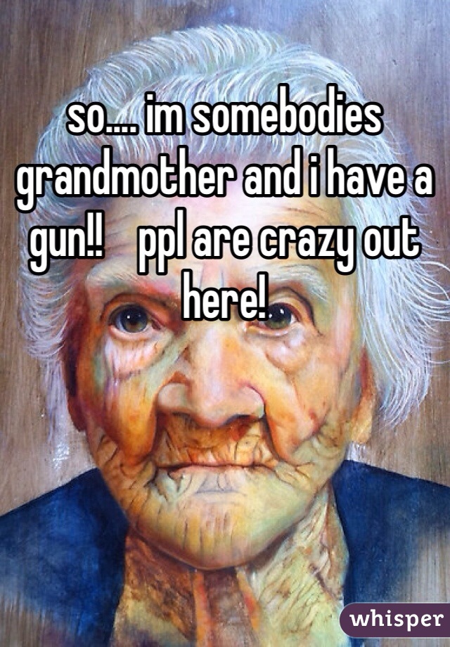 so.... im somebodies grandmother and i have a gun!!    ppl are crazy out here!