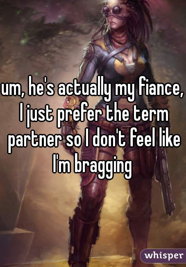 um, he's actually my fiance, I just prefer the term partner so I don't feel like I'm bragging 