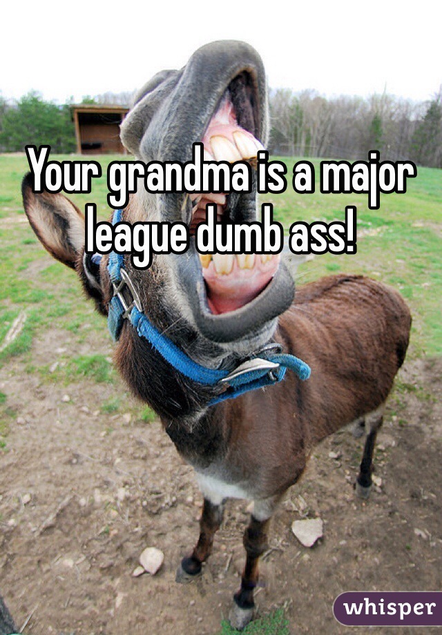 Your grandma is a major league dumb ass!