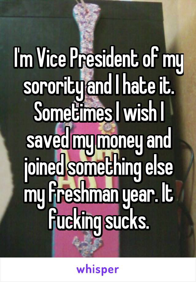 I'm Vice President of my sorority and I hate it. Sometimes I wish I saved my money and joined something else my freshman year. It fucking sucks.