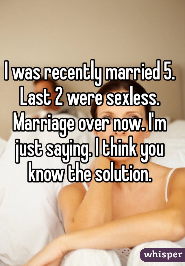 I was recently married 5. Last 2 were sexless. Marriage over now. I'm just saying. I think you know the solution. 