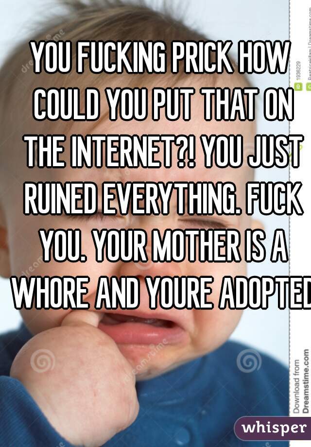 YOU FUCKING PRICK HOW COULD YOU PUT THAT ON THE INTERNET?! YOU JUST RUINED EVERYTHING. FUCK YOU. YOUR MOTHER IS A WHORE AND YOURE ADOPTED 