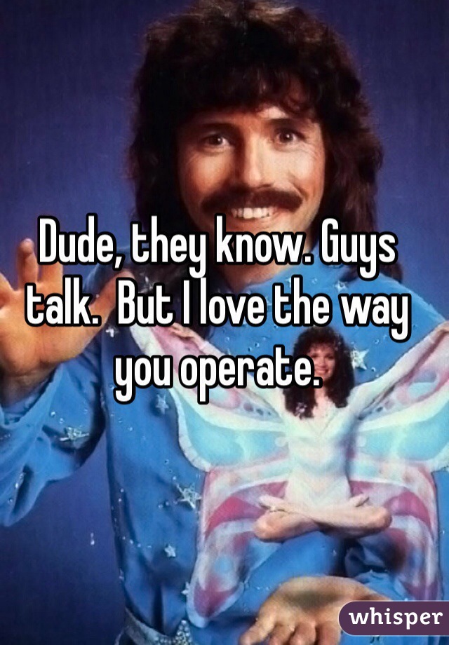 Dude, they know. Guys talk.  But I love the way you operate. 
