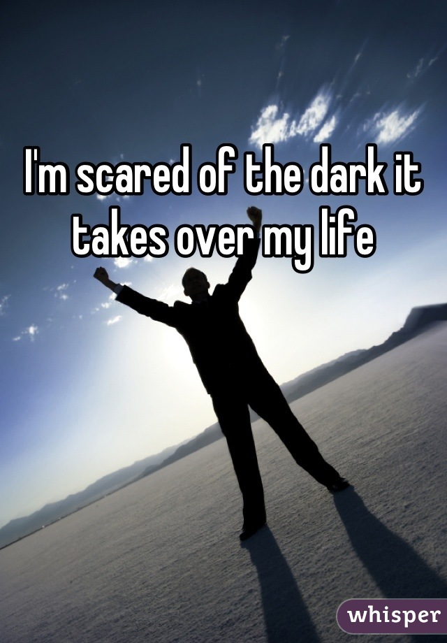 I'm scared of the dark it takes over my life