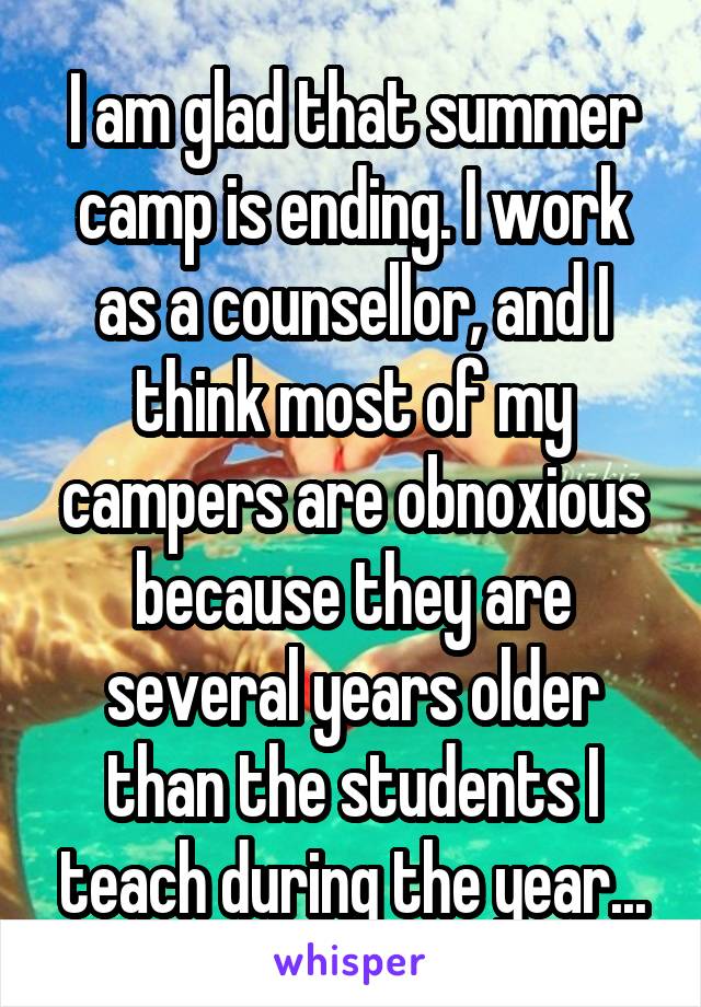 I am glad that summer camp is ending. I work as a counsellor, and I think most of my campers are obnoxious because they are several years older than the students I teach during the year...