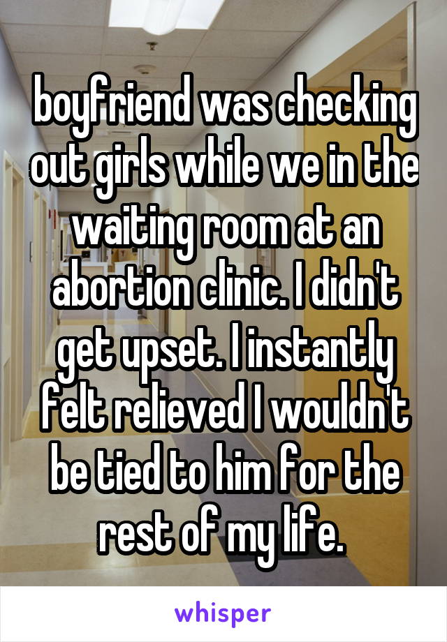 boyfriend was checking out girls while we in the waiting room at an abortion clinic. I didn't get upset. I instantly felt relieved I wouldn't be tied to him for the rest of my life. 
