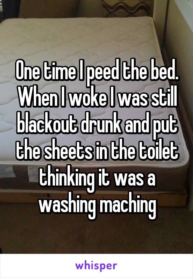 One time I peed the bed. When I woke I was still blackout drunk and put the sheets in the toilet thinking it was a washing maching