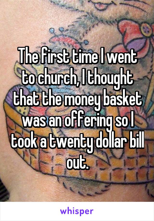 The first time I went to church, I thought that the money basket was an offering so I took a twenty dollar bill out.