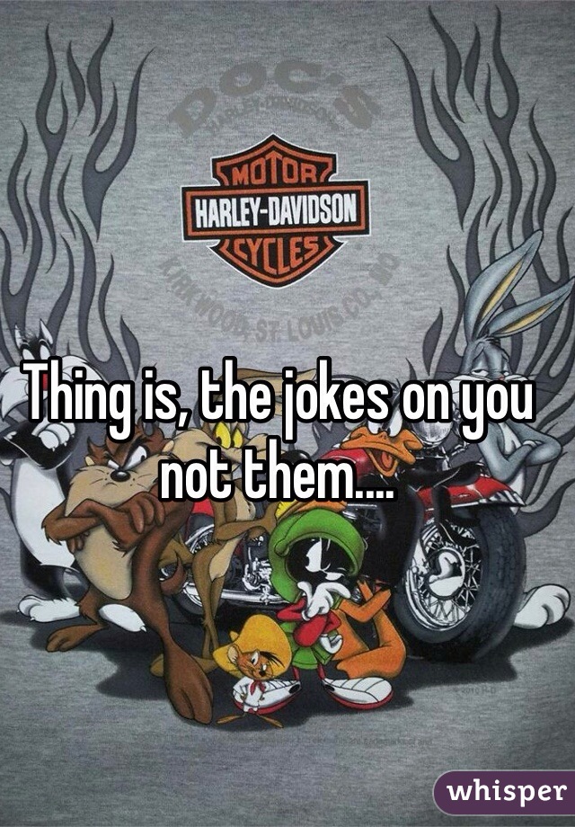 Thing is, the jokes on you not them.... 