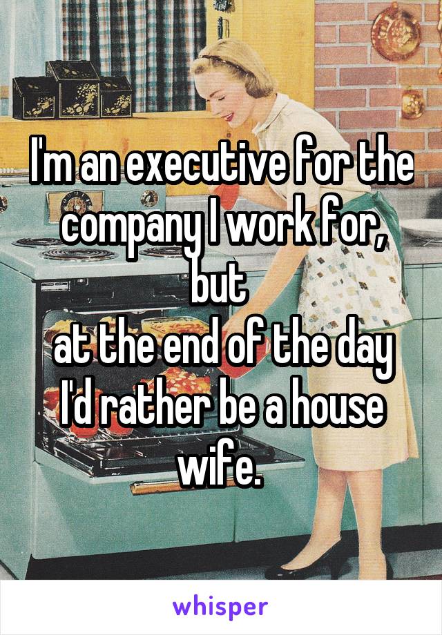 I'm an executive for the company I work for, but 
at the end of the day I'd rather be a house wife. 