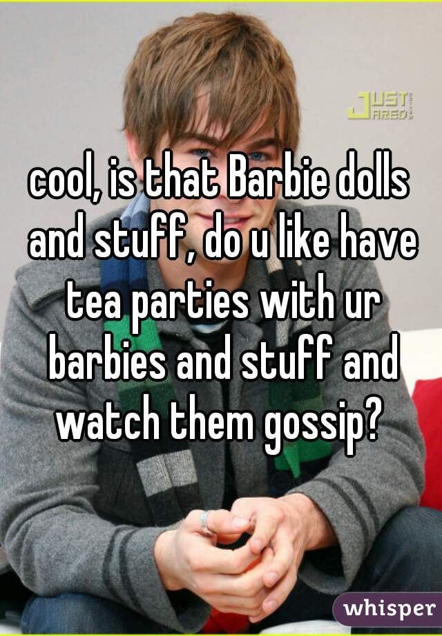 cool, is that Barbie dolls and stuff, do u like have tea parties with ur barbies and stuff and watch them gossip? 