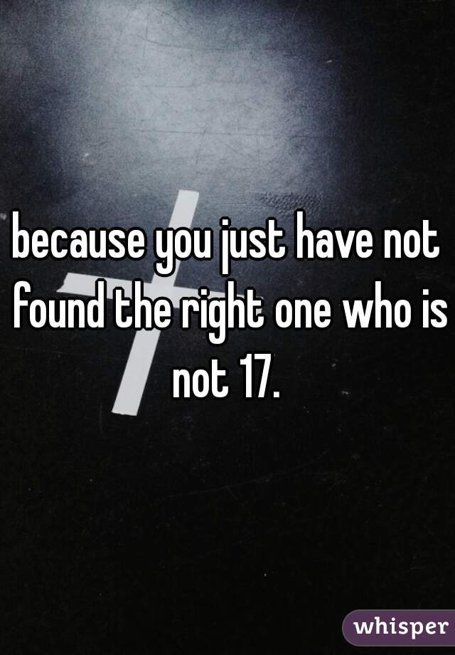 because you just have not found the right one who is not 17. 
